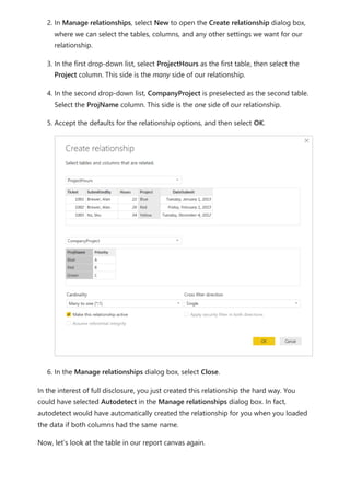 2. In Manage relationships, select New to open the Create relationship dialog box,
where we can select the tables, columns, and any other settings we want for our
relationship.
3. In the first drop-down list, select ProjectHours as the first table, then select the
Project column. This side is the many side of our relationship.
4. In the second drop-down list, CompanyProject is preselected as the second table.
Select the ProjName column. This side is the one side of our relationship.
5. Accept the defaults for the relationship options, and then select OK.
6. In the Manage relationships dialog box, select Close.
In the interest of full disclosure, you just created this relationship the hard way. You
could have selected Autodetect in the Manage relationships dialog box. In fact,
autodetect would have automatically created the relationship for you when you loaded
the data if both columns had the same name.
Now, let’s look at the table in our report canvas again.
 