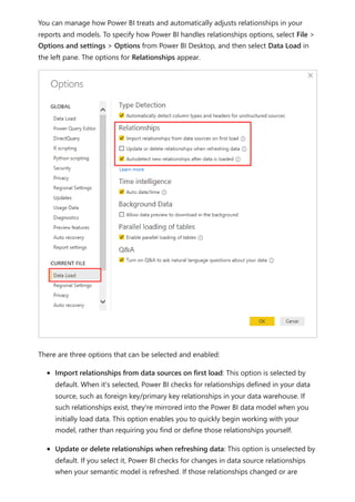 You can manage how Power BI treats and automatically adjusts relationships in your
reports and models. To specify how Power BI handles relationships options, select File >
Options and settings > Options from Power BI Desktop, and then select Data Load in
the left pane. The options for Relationships appear.
There are three options that can be selected and enabled:
Import relationships from data sources on first load: This option is selected by
default. When it's selected, Power BI checks for relationships defined in your data
source, such as foreign key/primary key relationships in your data warehouse. If
such relationships exist, they're mirrored into the Power BI data model when you
initially load data. This option enables you to quickly begin working with your
model, rather than requiring you find or define those relationships yourself.
Update or delete relationships when refreshing data: This option is unselected by
default. If you select it, Power BI checks for changes in data source relationships
when your semantic model is refreshed. If those relationships changed or are
 