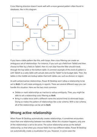 Cross filtering direction doesn't work well with a more general pattern often found in
databases, like in this diagram:
If you have a table pattern like this, with loops, then cross filtering can create an
ambiguous set of relationships. For instance, if you sum up a field from TableX and then
choose to filter by a field on TableY, then it’s not clear how the filter should travel,
through the top table or the bottom table. A common example of this kind of pattern is
with TableX as a sales table with actuals data and for TableY to be budget data. Then, the
tables in the middle are lookup tables that both tables use, such as division or region.
As with active/inactive relationships, Power BI Desktop won’t allow a relationship to be
set to Both if it will create ambiguity in reports. There are several different ways you can
handle this situation. Here are the two most common:
Delete or mark relationships as inactive to reduce ambiguity. Then, you might be
able to set a relationship cross filtering as Both.
Bring in a table twice (with a different name the second time) to eliminate loops.
Doing so makes the pattern of relationships like a star schema. With a star schema,
all of the relationships can be set to Both.
When Power BI Desktop automatically creates relationships, it sometimes encounters
more than one relationship between two tables. When this situation happens, only one
of the relationships is set to be active. The active relationship serves as the default
relationship, so that when you choose fields from two different tables, Power BI Desktop
can automatically create a visualization for you. However, in some cases the
Wrong active relationship
 