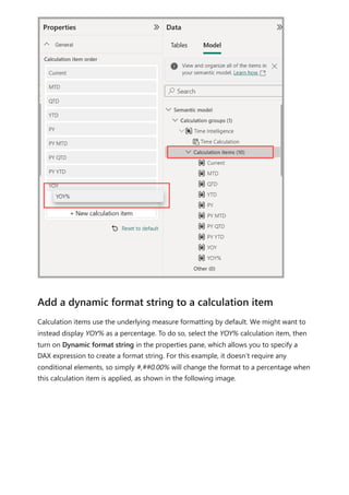 Calculation items use the underlying measure formatting by default. We might want to
instead display YOY% as a percentage. To do so, select the YOY% calculation item, then
turn on Dynamic format string in the properties pane, which allows you to specify a
DAX expression to create a format string. For this example, it doesn’t require any
conditional elements, so simply #,##0.00% will change the format to a percentage when
this calculation item is applied, as shown in the following image.
Add a dynamic format string to a calculation item
 