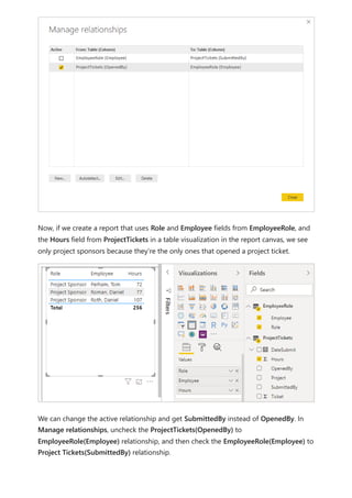 Now, if we create a report that uses Role and Employee fields from EmployeeRole, and
the Hours field from ProjectTickets in a table visualization in the report canvas, we see
only project sponsors because they’re the only ones that opened a project ticket.
We can change the active relationship and get SubmittedBy instead of OpenedBy. In
Manage relationships, uncheck the ProjectTickets(OpenedBy) to
EmployeeRole(Employee) relationship, and then check the EmployeeRole(Employee) to
Project Tickets(SubmittedBy) relationship.
 