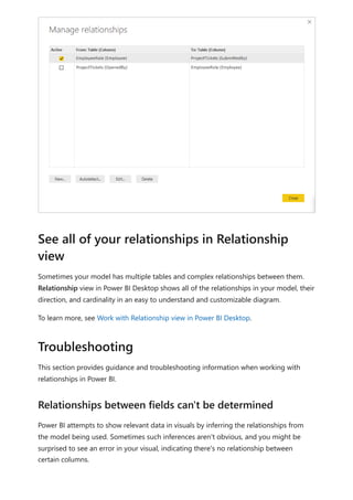 Sometimes your model has multiple tables and complex relationships between them.
Relationship view in Power BI Desktop shows all of the relationships in your model, their
direction, and cardinality in an easy to understand and customizable diagram.
To learn more, see Work with Relationship view in Power BI Desktop.
This section provides guidance and troubleshooting information when working with
relationships in Power BI.
Power BI attempts to show relevant data in visuals by inferring the relationships from
the model being used. Sometimes such inferences aren't obvious, and you might be
surprised to see an error in your visual, indicating there's no relationship between
certain columns.
See all of your relationships in Relationship
view
Troubleshooting
Relationships between fields can't be determined
 