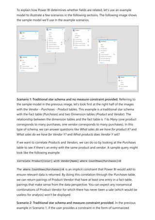 To explain how Power BI determines whether fields are related, let's use an example
model to illustrate a few scenarios in the following sections. The following image shows
the sample model we'll use in the example scenarios.
Scenario 1: Traditional star schema and no measure constraint provided. Referring to
the sample model in the previous image, let's look first at the right half of the images
with the Vendor - Purchases - Product tables. This example is a traditional star schema
with the Fact table (Purchases) and two Dimension tables (Product and Vendor). The
relationship between the dimension tables and the fact table is 1 to Many (one product
corresponds to many purchases, one vendor corresponds to many purchases). In this
type of schema, we can answer questions like What sales do we have for product X? and
What sales do we have for Vendor Y? and What products does Vendor Y sell?
If we want to correlate Products and Vendors, we can do so by looking at the Purchases
table to see if there's an entry with the same product and vendor. A sample query might
look like the following example:
Correlate Product[Color] with Vendor[Name] where CountRows(Purchases)>0
The where CountRows(Purchases)>0 is an implicit constraint that Power BI would add to
ensure relevant data is returned. By doing this correlation through the Purchases table,
we can return pairings of Product-Vendor that have at least one entry in a fact table,
pairings that make sense from the data perspective. You can expect any nonsensical
combinations of Product-Vendor for which there has never been a sale (which would be
useless for analysis) won't be displayed.
Scenario 2: Traditional star schema and measure constraint provided. In the previous
example in Scenario 1, if the user provides a constraint in the form of summarized
 