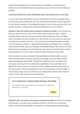 column (Sum/Average/Count of Purchase Qty, for example) or a model measure
(Distinct Count of VendID), Power BI can generate a query in the form of the following
example:
Correlate Product[Color] with Vendor[Name] where MeasureConstraint is not blank
In such a case, Power BI attempts to return combinations that have meaningful values
for the constraint provided by the user (non-blank). Power BI doesn't need to also add
its own implicit constraint of CountRows(Purchases)>0, such as what was done like in the
previous Scenario 1, because the constraint provided by the user is sufficient.
Scenario 3: Non-star schema and no measure constraint provided. In this scenario, we
focus our attention to the center of the model, where we have the Sales - Product -
Purchases tables, where we have one dimension table (Product) and two Fact Tables
(Sales, Purchases). Since this example isn't a star schema, we can't answer the same kind
of questions as we had in Scenario 1. Let's say we try to correlate Purchases and Sales,
since Purchases has a Many to 1 relationship with Product, and Product has a 1 to Many
relationship with Sales. Sales and Purchases are indirectly Many to Many. We can link one
Product to many Purchases and one Product to many sales, but we can't link one Sale to
many Purchases or vice versa. We can only link many Purchases to many Sales.
In this situation, if we try to combine Purchase[VenID] and Sales[CustID] in a visual,
Power BI doesn't have a concrete constraint it can apply, due to the Many to Many
relationship between those tables. Though there might be custom constraints (not
necessarily stemming from the relationships established in the model) that can be
applied for various scenarios, Power BI can't infer a default constraint solely based on
the relationships. If Power BI attempted to return all combinations of the two tables, it
would create a large cross join and return non-relevant data. Instead of this, Power BI
raises an error in the visual, such as the following.
Scenario 4: Non-star schema and measure constraint provided. If we take the example
from Scenario 3, and add a user provided constraint in the form of a summarized
column (Count of Product[ProdID] for example) or a model measure (Sales[Total Qty]),
 
