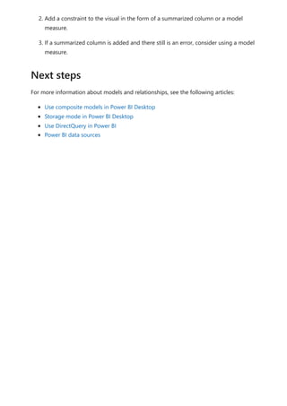 2. Add a constraint to the visual in the form of a summarized column or a model
measure.
3. If a summarized column is added and there still is an error, consider using a model
measure.
For more information about models and relationships, see the following articles:
Use composite models in Power BI Desktop
Storage mode in Power BI Desktop
Use DirectQuery in Power BI
Power BI data sources
Next steps
 