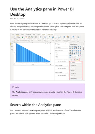 Use the Analytics pane in Power BI
Desktop
Article • 11/10/2023
With the Analytics pane in Power BI Desktop, you can add dynamic reference lines to
visuals, and provide focus for important trends or insights. The Analytics icon and pane
is found in the Visualizations area of Power BI Desktop.
You can search within the Analytics pane, which is a subsection of the Visualizations
pane. The search box appears when you select the Analytics icon.
７ Note
The Analytics pane only appears when you select a visual on the Power BI Desktop
canvas.
Search within the Analytics pane
 