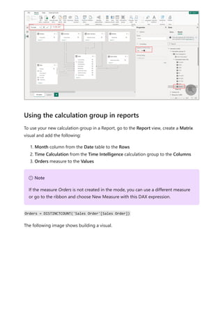 To use your new calculation group in a Report, go to the Report view, create a Matrix
visual and add the following:
1. Month column from the Date table to the Rows
2. Time Calculation from the Time Intelligence calculation group to the Columns
3. Orders measure to the Values
Orders = DISTINCTCOUNT('Sales Order'[Sales Order])
The following image shows building a visual.

Using the calculation group in reports
７ Note
If the measure Orders is not created in the mode, you can use a different measure
or go to the ribbon and choose New Measure with this DAX expression.
 