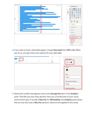 4. If you want to have a data label appear, change Data label from Off to On. When
you do so, you get many more options for your data label.
5. Notice the number that appears next to the Average line item in the Analytics
pane. That tells you how many dynamic lines you currently have on your visual,
and of which type. If we add a Max line for Affordability, the Analytics pane shows
that we now also have a Max line dynamic reference line applied to this visual.
 