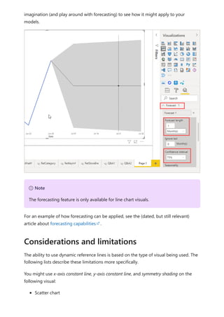 imagination (and play around with forecasting) to see how it might apply to your
models.
For an example of how forecasting can be applied, see the (dated, but still relevant)
article about forecasting capabilities .
The ability to use dynamic reference lines is based on the type of visual being used. The
following lists describe these limitations more specifically.
You might use x-axis constant line, y-axis constant line, and symmetry shading on the
following visual:
Scatter chart
７ Note
The forecasting feature is only available for line chart visuals.
Considerations and limitations
 
