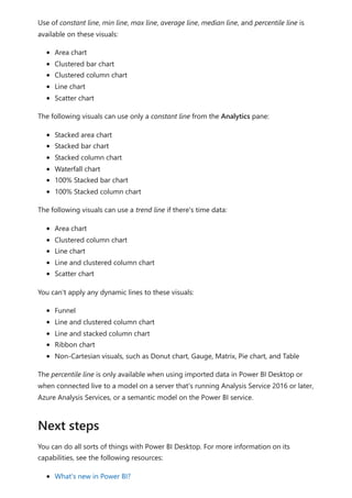 Use of constant line, min line, max line, average line, median line, and percentile line is
available on these visuals:
Area chart
Clustered bar chart
Clustered column chart
Line chart
Scatter chart
The following visuals can use only a constant line from the Analytics pane:
Stacked area chart
Stacked bar chart
Stacked column chart
Waterfall chart
100% Stacked bar chart
100% Stacked column chart
The following visuals can use a trend line if there's time data:
Area chart
Clustered column chart
Line chart
Line and clustered column chart
Scatter chart
You can't apply any dynamic lines to these visuals:
Funnel
Line and clustered column chart
Line and stacked column chart
Ribbon chart
Non-Cartesian visuals, such as Donut chart, Gauge, Matrix, Pie chart, and Table
The percentile line is only available when using imported data in Power BI Desktop or
when connected live to a model on a server that's running Analysis Service 2016 or later,
Azure Analysis Services, or a semantic model on the Power BI service.
You can do all sorts of things with Power BI Desktop. For more information on its
capabilities, see the following resources:
What's new in Power BI?
Next steps
 