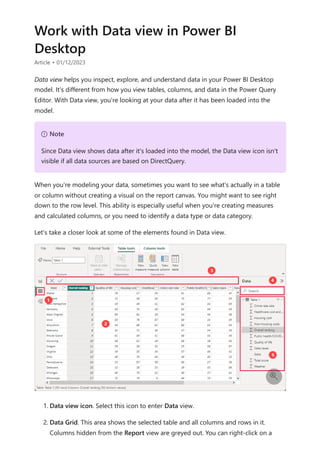 Work with Data view in Power BI
Desktop
Article • 01/12/2023
Data view helps you inspect, explore, and understand data in your Power BI Desktop
model. It's different from how you view tables, columns, and data in the Power Query
Editor. With Data view, you're looking at your data after it has been loaded into the
model.
When you're modeling your data, sometimes you want to see what's actually in a table
or column without creating a visual on the report canvas. You might want to see right
down to the row level. This ability is especially useful when you're creating measures
and calculated columns, or you need to identify a data type or data category.
Let's take a closer look at some of the elements found in Data view.
1. Data view icon. Select this icon to enter Data view.
2. Data Grid. This area shows the selected table and all columns and rows in it.
Columns hidden from the Report view are greyed out. You can right-click on a
７ Note
Since Data view shows data after it's loaded into the model, the Data view icon isn't
visible if all data sources are based on DirectQuery.

 