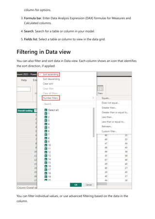 column for options.
3. Formula bar. Enter Data Analysis Expression (DAX) formulas for Measures and
Calculated columns.
4. Search. Search for a table or column in your model.
5. Fields list. Select a table or column to view in the data grid.
You can also filter and sort data in Data view. Each column shows an icon that identifies
the sort direction, if applied.
You can filter individual values, or use advanced filtering based on the data in the
column.
Filtering in Data view
 