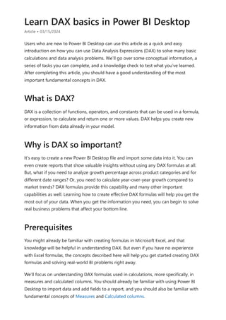 Learn DAX basics in Power BI Desktop
Article • 03/15/2024
Users who are new to Power BI Desktop can use this article as a quick and easy
introduction on how you can use Data Analysis Expressions (DAX) to solve many basic
calculations and data analysis problems. We’ll go over some conceptual information, a
series of tasks you can complete, and a knowledge check to test what you’ve learned.
After completing this article, you should have a good understanding of the most
important fundamental concepts in DAX.
DAX is a collection of functions, operators, and constants that can be used in a formula,
or expression, to calculate and return one or more values. DAX helps you create new
information from data already in your model.
It’s easy to create a new Power BI Desktop file and import some data into it. You can
even create reports that show valuable insights without using any DAX formulas at all.
But, what if you need to analyze growth percentage across product categories and for
different date ranges? Or, you need to calculate year-over-year growth compared to
market trends? DAX formulas provide this capability and many other important
capabilities as well. Learning how to create effective DAX formulas will help you get the
most out of your data. When you get the information you need, you can begin to solve
real business problems that affect your bottom line.
You might already be familiar with creating formulas in Microsoft Excel, and that
knowledge will be helpful in understanding DAX. But even if you have no experience
with Excel formulas, the concepts described here will help you get started creating DAX
formulas and solving real-world BI problems right away.
We’ll focus on understanding DAX formulas used in calculations, more specifically, in
measures and calculated columns. You should already be familiar with using Power BI
Desktop to import data and add fields to a report, and you should also be familiar with
fundamental concepts of Measures and Calculated columns.
What is DAX?
Why is DAX so important?
Prerequisites
 