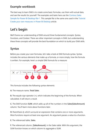 The best way to learn DAX is to create some basic formulas, use them with actual data,
and see the results for yourself. The examples and tasks here use the Contoso Sales
Sample for Power BI Desktop file . This sample file is the same one used in the Tutorial:
Create your own measures in Power BI Desktop article.
We'll frame our understanding of DAX around three fundamental concepts: Syntax,
Functions, and Context. There are other important concepts in DAX, but understanding
these three concepts will provide the best foundation on which to build your DAX skills.
Before you create your own formulas, let’s take a look at DAX formula syntax. Syntax
includes the various elements that make up a formula, or more simply, how the formula
is written. For example, here's a simple DAX formula for a measure:
This formula includes the following syntax elements:
A. The measure name, Total Sales.
B. The equals sign operator (=), which indicates the beginning of the formula. When
calculated, it will return a result.
C. The DAX function SUM, which adds up all of the numbers in the Sales[SalesAmount]
column. You’ll learn more about functions later.
D. Parenthesis (), which surround an expression that contains one or more arguments.
Most functions require at least one argument. An argument passes a value to a function.
E. The referenced table, Sales.
F. The referenced column, [SalesAmount], in the Sales table. With this argument, the
SUM function knows on which column to aggregate a SUM.
Example workbook
Let's begin
Syntax
 