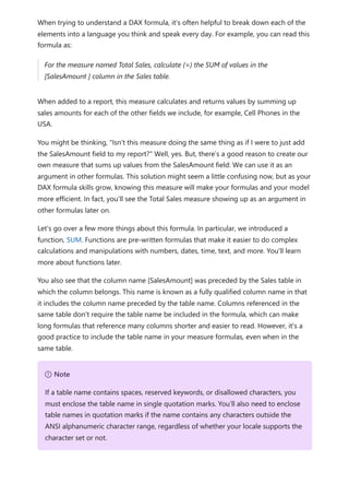 When trying to understand a DAX formula, it's often helpful to break down each of the
elements into a language you think and speak every day. For example, you can read this
formula as:
For the measure named Total Sales, calculate (=) the SUM of values in the
[SalesAmount ] column in the Sales table.
When added to a report, this measure calculates and returns values by summing up
sales amounts for each of the other fields we include, for example, Cell Phones in the
USA.
You might be thinking, "Isn’t this measure doing the same thing as if I were to just add
the SalesAmount field to my report?" Well, yes. But, there’s a good reason to create our
own measure that sums up values from the SalesAmount field: We can use it as an
argument in other formulas. This solution might seem a little confusing now, but as your
DAX formula skills grow, knowing this measure will make your formulas and your model
more efficient. In fact, you’ll see the Total Sales measure showing up as an argument in
other formulas later on.
Let’s go over a few more things about this formula. In particular, we introduced a
function, SUM. Functions are pre-written formulas that make it easier to do complex
calculations and manipulations with numbers, dates, time, text, and more. You'll learn
more about functions later.
You also see that the column name [SalesAmount] was preceded by the Sales table in
which the column belongs. This name is known as a fully qualified column name in that
it includes the column name preceded by the table name. Columns referenced in the
same table don't require the table name be included in the formula, which can make
long formulas that reference many columns shorter and easier to read. However, it's a
good practice to include the table name in your measure formulas, even when in the
same table.
７ Note
If a table name contains spaces, reserved keywords, or disallowed characters, you
must enclose the table name in single quotation marks. You’ll also need to enclose
table names in quotation marks if the name contains any characters outside the
ANSI alphanumeric character range, regardless of whether your locale supports the
character set or not.
 