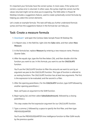 It’s important your formulas have the correct syntax. In most cases, if the syntax isn't
correct, a syntax error is returned. In other cases, the syntax might be correct, but the
values returned might not be what you're expecting. The DAX editor in Power BI
Desktop includes a suggestions feature, used to create syntactically correct formulas by
helping you select the correct elements.
Let’s create an example formula. This task will help you further understand formula
syntax and how the suggestions feature in the formula bar can help you.
1. Download and open the Contoso Sales Sample Power BI Desktop file.
2. In Report view, in the field list, right-click the Sales table, and then select New
Measure.
3. In the formula bar, replace Measure by entering a new measure name, Previous
Quarter Sales.
4. After the equals sign, type the first few letters CAL, and then double-click the
function you want to use. In this formula, you want to use the CALCULATE
function.
You’ll use the CALCULATE function to filter the amounts we want to sum by an
argument we pass to the CALCULATE function. This type of function is referred to
as nesting functions. The CALCULATE function has at least two arguments. The first
is the expression to be evaluated, and the second is a filter.
5. After the opening parenthesis ( for the CALCULATE function, type SUM followed by
another opening parenthesis (.
Next, we'll pass an argument to the SUM function.
6. Begin typing Sal, and then select Sales[SalesAmount], followed by a closing
parenthesis ).
This step creates the first expression argument for our CALCULATE function.
7. Type a comma (,) followed by a space to specify the first filter, and then type
PREVIOUSQUARTER.
You’ll use the PREVIOUSQUARTER time intelligence function to filter SUM results
by the previous quarter.
Task: Create a measure formula
 