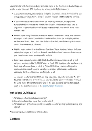 you’re familiar with functions in Excel formulas, many of the functions in DAX will appear
similar to you; however, DAX functions are unique in the following ways:
A DAX function always references a complete column or a table. If you want to use
only particular values from a table or column, you can add filters to the formula.
If you need to customize calculations on a row-by-row basis, DAX provides
functions that let you use the current row value or a related value as a kind of
argument to perform calculations based on the context. You'll learn more about
context later.
DAX includes many functions that return a table rather than a value. The table isn't
displayed, but is used to provide input to other functions. For example, you can
retrieve a table and then count the distinct values in it, or calculate dynamic sums
across filtered tables or columns.
DAX includes various time intelligence functions. These functions let you define or
select date ranges, and perform dynamic calculations based on them. For example,
you can compare sums across parallel periods.
Excel has a popular function, VLOOKUP. DAX functions don’t take a cell or cell
range as a reference like VLOOKUP does in Excel. DAX functions take a column or a
table as a reference. Keep in mind, in Power BI Desktop you’re working with a
relational data model. Looking up values in another table is easy, and in most
cases you don’t need to create any formulas at all.
As you can see, functions in DAX can help you create powerful formulas. We only
touched on the basics of functions. As your DAX skills grow, you'll create formulas
by using many different functions. One of the best places to learn details about
each of the DAX functions is in the DAX Function Reference.
1. What does a function always reference?
2. Can a formula contain more than one function?
3. What category of functions would you use to concatenate two text strings into one
string?
Answers are provided at the end of this article.
Functions QuickQuiz
Context
 