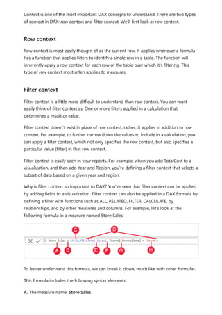 Context is one of the most important DAX concepts to understand. There are two types
of context in DAX: row context and filter context. We’ll first look at row context.
Row context is most easily thought of as the current row. It applies whenever a formula
has a function that applies filters to identify a single row in a table. The function will
inherently apply a row context for each row of the table over which it's filtering. This
type of row context most often applies to measures.
Filter context is a little more difficult to understand than row context. You can most
easily think of filter context as: One or more filters applied in a calculation that
determines a result or value.
Filter context doesn’t exist in place of row context; rather, it applies in addition to row
context. For example, to further narrow down the values to include in a calculation, you
can apply a filter context, which not only specifies the row context, but also specifies a
particular value (filter) in that row context.
Filter context is easily seen in your reports. For example, when you add TotalCost to a
visualization, and then add Year and Region, you're defining a filter context that selects a
subset of data based on a given year and region.
Why is filter context so important to DAX? You've seen that filter context can be applied
by adding fields to a visualization. Filter context can also be applied in a DAX formula by
defining a filter with functions such as ALL, RELATED, FILTER, CALCULATE, by
relationships, and by other measures and columns. For example, let’s look at the
following formula in a measure named Store Sales:
To better understand this formula, we can break it down, much like with other formulas.
This formula includes the following syntax elements:
A. The measure name, Store Sales.
Row context
Filter context
 