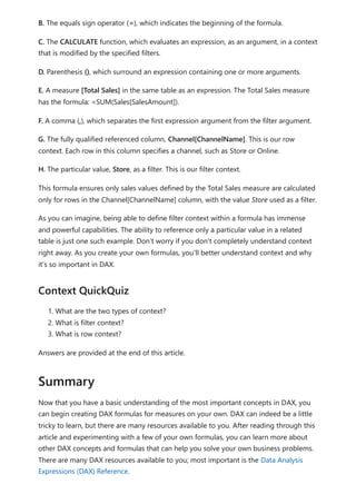 B. The equals sign operator (=), which indicates the beginning of the formula.
C. The CALCULATE function, which evaluates an expression, as an argument, in a context
that is modified by the specified filters.
D. Parenthesis (), which surround an expression containing one or more arguments.
E. A measure [Total Sales] in the same table as an expression. The Total Sales measure
has the formula: =SUM(Sales[SalesAmount]).
F. A comma (,), which separates the first expression argument from the filter argument.
G. The fully qualified referenced column, Channel[ChannelName]. This is our row
context. Each row in this column specifies a channel, such as Store or Online.
H. The particular value, Store, as a filter. This is our filter context.
This formula ensures only sales values defined by the Total Sales measure are calculated
only for rows in the Channel[ChannelName] column, with the value Store used as a filter.
As you can imagine, being able to define filter context within a formula has immense
and powerful capabilities. The ability to reference only a particular value in a related
table is just one such example. Don’t worry if you don't completely understand context
right away. As you create your own formulas, you'll better understand context and why
it’s so important in DAX.
1. What are the two types of context?
2. What is filter context?
3. What is row context?
Answers are provided at the end of this article.
Now that you have a basic understanding of the most important concepts in DAX, you
can begin creating DAX formulas for measures on your own. DAX can indeed be a little
tricky to learn, but there are many resources available to you. After reading through this
article and experimenting with a few of your own formulas, you can learn more about
other DAX concepts and formulas that can help you solve your own business problems.
There are many DAX resources available to you; most important is the Data Analysis
Expressions (DAX) Reference.
Context QuickQuiz
Summary
 