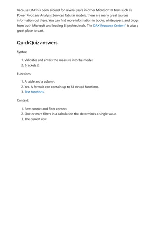 Because DAX has been around for several years in other Microsoft BI tools such as
Power Pivot and Analysis Services Tabular models, there are many great sources
information out there. You can find more information in books, whitepapers, and blogs
from both Microsoft and leading BI professionals. The DAX Resource Center is also a
great place to start.
Syntax:
1. Validates and enters the measure into the model.
2. Brackets [].
Functions:
1. A table and a column.
2. Yes. A formula can contain up to 64 nested functions.
3. Text functions.
Context:
1. Row context and filter context.
2. One or more filters in a calculation that determines a single value.
3. The current row.
QuickQuiz answers
 