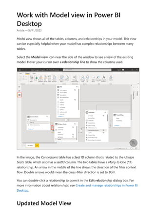 Work with Model view in Power BI
Desktop
Article • 08/11/2023
Model view shows all of the tables, columns, and relationships in your model. This view
can be especially helpful when your model has complex relationships between many
tables.
Select the Model view icon near the side of the window to see a view of the existing
model. Hover your cursor over a relationship line to show the columns used.
In the image, the Connections table has a Seat ID column that’s related to the Unique
Seats table, which also has a seatId column. The two tables have a Many to One (*:1)
relationship. An arrow in the middle of the line shows the direction of the filter context
flow. Double arrows would mean the cross-filter direction is set to Both.
You can double-click a relationship to open it in the Edit relationship dialog box. For
more information about relationships, see Create and manage relationships in Power BI
Desktop.

Updated Model View
 