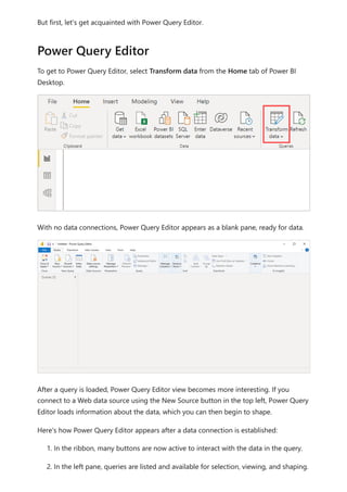 But first, let's get acquainted with Power Query Editor.
To get to Power Query Editor, select Transform data from the Home tab of Power BI
Desktop.
With no data connections, Power Query Editor appears as a blank pane, ready for data.
After a query is loaded, Power Query Editor view becomes more interesting. If you
connect to a Web data source using the New Source button in the top left, Power Query
Editor loads information about the data, which you can then begin to shape.
Here's how Power Query Editor appears after a data connection is established:
1. In the ribbon, many buttons are now active to interact with the data in the query.
2. In the left pane, queries are listed and available for selection, viewing, and shaping.
Power Query Editor
 