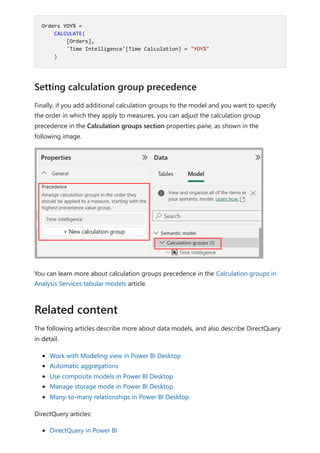 Finally, if you add additional calculation groups to the model and you want to specify
the order in which they apply to measures, you can adjust the calculation group
precedence in the Calculation groups section properties pane, as shown in the
following image.
You can learn more about calculation groups precedence in the Calculation groups in
Analysis Services tabular models article.
The following articles describe more about data models, and also describe DirectQuery
in detail.
Work with Modeling view in Power BI Desktop
Automatic aggregations
Use composite models in Power BI Desktop
Manage storage mode in Power BI Desktop
Many-to-many relationships in Power BI Desktop
DirectQuery articles:
DirectQuery in Power BI
Orders YOY% =
CALCULATE(
[Orders],
'Time Intelligence'[Time Calculation] = "YOY%"
)
Setting calculation group precedence
Related content
 