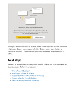 When your model has more than 75 tables, Power BI Desktop warns you that slowdowns
might occur. Create a custom layout (select the Create a custom layout button) to
reduce the significant CPU and memory used when Model view shows more than 75
tables.
There are all sorts of things you can do with Power BI Desktop. For more information on
data sources, see the following resources:
What is Power BI Desktop?
Data Sources in Power BI Desktop
Shape and Combine Data with Power BI Desktop
Connect to Excel in Power BI Desktop
Enter data directly into Power BI Desktop
Next steps
 