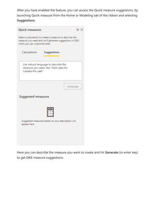 After you have enabled the feature, you can access the Quick measure suggestions, by
launching Quick measure from the Home or Modeling tab of the ribbon and selecting
Suggestions:
Here you can describe the measure you want to create and hit Generate (or enter key)
to get DAX measure suggestions:
 
