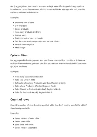 Apply aggregations to a column to return a single value. Our supported aggregations
include sum, count, distinct count, distinct count no blanks, average, min, max, median,
variance, and standard deviation.
Examples:
Show me sum of sales
Get total sales
Count products
How many products are there
Unique users
Distinct count of users no blanks
Get the number of unique users and exclude blanks
What is the max price
Median age
For aggregated columns, you can also specify one or more filter conditions. If there are
multiple filter conditions, you can specify if you want an intersection (&&/AND) or union
(||/OR) of the filters.
Examples:
How many customers in London
Total sold units in 2022
Calculate sales where Product is Word and Region is North
Sales where Product is Word or Region is North
Sales filtered to Product is Word && Region is North
Sales for Product is Word || Region is North
Count the number of records in the specified table. You don’t need to specify the table if
there is only one table.
Examples:
Count records of sales table
Count sales table
Sales table row count
Count rows of sales table
Optional filters
Count of rows
 