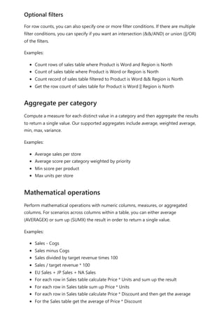 For row counts, you can also specify one or more filter conditions. If there are multiple
filter conditions, you can specify if you want an intersection (&&/AND) or union (||/OR)
of the filters.
Examples:
Count rows of sales table where Product is Word and Region is North
Count of sales table where Product is Word or Region is North
Count record of sales table filtered to Product is Word && Region is North
Get the row count of sales table for Product is Word || Region is North
Compute a measure for each distinct value in a category and then aggregate the results
to return a single value. Our supported aggregates include average, weighted average,
min, max, variance.
Examples:
Average sales per store
Average score per category weighted by priority
Min score per product
Max units per store
Perform mathematical operations with numeric columns, measures, or aggregated
columns. For scenarios across columns within a table, you can either average
(AVERAGEX) or sum up (SUMX) the result in order to return a single value.
Examples:
Sales - Cogs
Sales minus Cogs
Sales divided by target revenue times 100
Sales / target revenue * 100
EU Sales + JP Sales + NA Sales
For each row in Sales table calculate Price * Units and sum up the result
For each row in Sales table sum up Price * Units
For each row in Sales table calculate Price * Discount and then get the average
For the Sales table get the average of Price * Discount
Optional filters
Aggregate per category
Mathematical operations
 