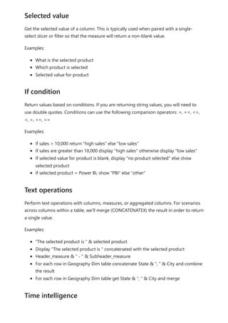 Get the selected value of a column. This is typically used when paired with a single-
select slicer or filter so that the measure will return a non-blank value.
Examples:
What is the selected product
Which product is selected
Selected value for product
Return values based on conditions. If you are returning string values, you will need to
use double quotes. Conditions can use the following comparison operators: =, ==, <>,
<, >, <=, >=
Examples:
If sales > 10,000 return "high sales" else "low sales"
If sales are greater than 10,000 display "high sales" otherwise display "low sales"
If selected value for product is blank, display "no product selected" else show
selected product
If selected product = Power BI, show "PBI" else "other"
Perform text operations with columns, measures, or aggregated columns. For scenarios
across columns within a table, we’ll merge (CONCATENATEX) the result in order to return
a single value.
Examples:
"The selected product is " & selected product
Display "The selected product is " concatenated with the selected product
Header_measure & " - " & Subheader_measure
For each row in Geography Dim table concatenate State & ", " & City and combine
the result
For each row in Geography Dim table get State & ", " & City and merge
Selected value
If condition
Text operations
Time intelligence
 
