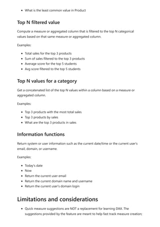 What is the least common value in Product
Compute a measure or aggregated column that is filtered to the top N categorical
values based on that same measure or aggregated column.
Examples:
Total sales for the top 3 products
Sum of sales filtered to the top 3 products
Average score for the top 5 students
Avg score filtered to the top 5 students
Get a concatenated list of the top N values within a column based on a measure or
aggregated column.
Examples:
Top 3 products with the most total sales
Top 3 products by sales
What are the top 3 products in sales
Return system or user information such as the current date/time or the current user's
email, domain, or username.
Examples:
Today's date
Now
Return the current user email
Return the current domain name and username
Return the current user’s domain login
Quick measure suggestions are NOT a replacement for learning DAX. The
suggestions provided by the feature are meant to help fast track measure creation;
Top N filtered value
Top N values for a category
Information functions
Limitations and considerations
 