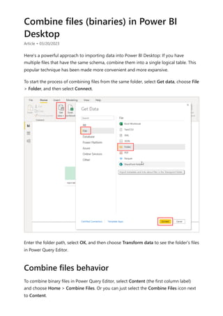 Combine files (binaries) in Power BI
Desktop
Article • 03/20/2023
Here's a powerful approach to importing data into Power BI Desktop: If you have
multiple files that have the same schema, combine them into a single logical table. This
popular technique has been made more convenient and more expansive.
To start the process of combining files from the same folder, select Get data, choose File
> Folder, and then select Connect.
Enter the folder path, select OK, and then choose Transform data to see the folder's files
in Power Query Editor.
To combine binary files in Power Query Editor, select Content (the first column label)
and choose Home > Combine Files. Or you can just select the Combine Files icon next
to Content.
Combine files behavior
 