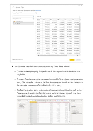 The combine files transform then automatically takes these actions:
Creates an example query that performs all the required extraction steps in a
single file.
Creates a function query that parameterizes the file/binary input to the exemplar
query. The exemplar query and the function query are linked, so that changes to
the exemplar query are reflected in the function query.
Applies the function query to the original query with input binaries, such as the
Folder query. It applies the function query for binary inputs on each row, then
expands the resulting data extraction as top-level columns.
 