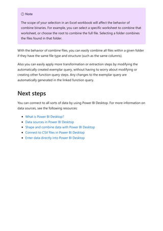 With the behavior of combine files, you can easily combine all files within a given folder
if they have the same file type and structure (such as the same columns).
Also you can easily apply more transformation or extraction steps by modifying the
automatically created exemplar query, without having to worry about modifying or
creating other function query steps. Any changes to the exemplar query are
automatically generated in the linked function query.
You can connect to all sorts of data by using Power BI Desktop. For more information on
data sources, see the following resources:
What is Power BI Desktop?
Data sources in Power BI Desktop
Shape and combine data with Power BI Desktop
Connect to CSV files in Power BI Desktop
Enter data directly into Power BI Desktop
７ Note
The scope of your selection in an Excel workbook will affect the behavior of
combine binaries. For example, you can select a specific worksheet to combine that
worksheet, or choose the root to combine the full file. Selecting a folder combines
the files found in that folder.
Next steps
 