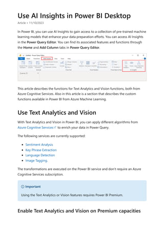 Use AI Insights in Power BI Desktop
Article • 11/10/2023
In Power BI, you can use AI Insights to gain access to a collection of pre-trained machine
learning models that enhance your data preparation efforts. You can access AI Insights
in the Power Query Editor. You can find its associated features and functions through
the Home and Add Column tabs in Power Query Editor.
This article describes the functions for Text Analytics and Vision functions, both from
Azure Cognitive Services. Also in this article is a section that describes the custom
functions available in Power BI from Azure Machine Learning.
With Text Analytics and Vision in Power BI, you can apply different algorithms from
Azure Cognitive Services to enrich your data in Power Query.
The following services are currently supported:
Sentiment Analysis
Key Phrase Extraction
Language Detection
Image Tagging.
The transformations are executed on the Power BI service and don't require an Azure
Cognitive Services subscription.
Use Text Analytics and Vision
） Important
Using the Text Analytics or Vision features requires Power BI Premium.
Enable Text Analytics and Vision on Premium capacities
 