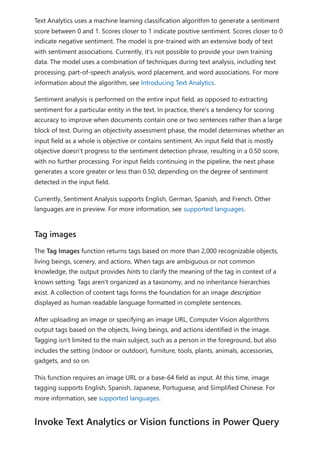 Text Analytics uses a machine learning classification algorithm to generate a sentiment
score between 0 and 1. Scores closer to 1 indicate positive sentiment. Scores closer to 0
indicate negative sentiment. The model is pre-trained with an extensive body of text
with sentiment associations. Currently, it's not possible to provide your own training
data. The model uses a combination of techniques during text analysis, including text
processing, part-of-speech analysis, word placement, and word associations. For more
information about the algorithm, see Introducing Text Analytics.
Sentiment analysis is performed on the entire input field, as opposed to extracting
sentiment for a particular entity in the text. In practice, there's a tendency for scoring
accuracy to improve when documents contain one or two sentences rather than a large
block of text. During an objectivity assessment phase, the model determines whether an
input field as a whole is objective or contains sentiment. An input field that is mostly
objective doesn't progress to the sentiment detection phrase, resulting in a 0.50 score,
with no further processing. For input fields continuing in the pipeline, the next phase
generates a score greater or less than 0.50, depending on the degree of sentiment
detected in the input field.
Currently, Sentiment Analysis supports English, German, Spanish, and French. Other
languages are in preview. For more information, see supported languages.
The Tag Images function returns tags based on more than 2,000 recognizable objects,
living beings, scenery, and actions. When tags are ambiguous or not common
knowledge, the output provides hints to clarify the meaning of the tag in context of a
known setting. Tags aren't organized as a taxonomy, and no inheritance hierarchies
exist. A collection of content tags forms the foundation for an image description
displayed as human readable language formatted in complete sentences.
After uploading an image or specifying an image URL, Computer Vision algorithms
output tags based on the objects, living beings, and actions identified in the image.
Tagging isn't limited to the main subject, such as a person in the foreground, but also
includes the setting (indoor or outdoor), furniture, tools, plants, animals, accessories,
gadgets, and so on.
This function requires an image URL or a base-64 field as input. At this time, image
tagging supports English, Spanish, Japanese, Portuguese, and Simplified Chinese. For
more information, see supported languages.
Tag images
Invoke Text Analytics or Vision functions in Power Query
 