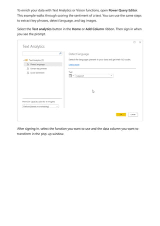 To enrich your data with Text Analytics or Vision functions, open Power Query Editor.
This example walks through scoring the sentiment of a text. You can use the same steps
to extract key phrases, detect language, and tag images.
Select the Text analytics button in the Home or Add Column ribbon. Then sign in when
you see the prompt.
After signing in, select the function you want to use and the data column you want to
transform in the pop-up window.
 