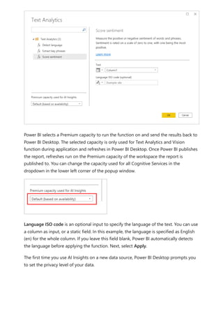 Power BI selects a Premium capacity to run the function on and send the results back to
Power BI Desktop. The selected capacity is only used for Text Analytics and Vision
function during application and refreshes in Power BI Desktop. Once Power BI publishes
the report, refreshes run on the Premium capacity of the workspace the report is
published to. You can change the capacity used for all Cognitive Services in the
dropdown in the lower left corner of the popup window.
Language ISO code is an optional input to specify the language of the text. You can use
a column as input, or a static field. In this example, the language is specified as English
(en) for the whole column. If you leave this field blank, Power BI automatically detects
the language before applying the function. Next, select Apply.
The first time you use AI Insights on a new data source, Power BI Desktop prompts you
to set the privacy level of your data.
 