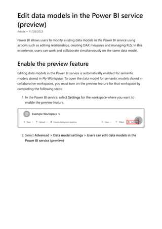 Edit data models in the Power BI service
(preview)
Article • 11/28/2023
Power BI allows users to modify existing data models in the Power BI service using
actions such as editing relationships, creating DAX measures and managing RLS. In this
experience, users can work and collaborate simultaneously on the same data model.
Editing data models in the Power BI service is automatically enabled for semantic
models stored in My Workspace. To open the data model for semantic models stored in
collaborative workspaces, you must turn on the preview feature for that workspace by
completing the following steps:
1. In the Power BI service, select Settings for the workspace where you want to
enable the preview feature.
2. Select Advanced > Data model settings > Users can edit data models in the
Power BI service (preview)
Enable the preview feature

 