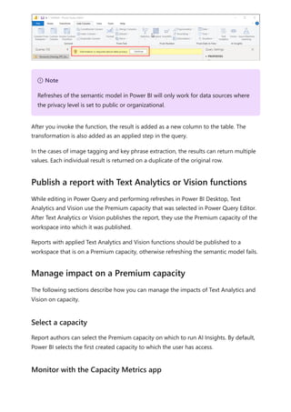 After you invoke the function, the result is added as a new column to the table. The
transformation is also added as an applied step in the query.
In the cases of image tagging and key phrase extraction, the results can return multiple
values. Each individual result is returned on a duplicate of the original row.
While editing in Power Query and performing refreshes in Power BI Desktop, Text
Analytics and Vision use the Premium capacity that was selected in Power Query Editor.
After Text Analytics or Vision publishes the report, they use the Premium capacity of the
workspace into which it was published.
Reports with applied Text Analytics and Vision functions should be published to a
workspace that is on a Premium capacity, otherwise refreshing the semantic model fails.
The following sections describe how you can manage the impacts of Text Analytics and
Vision on capacity.
Report authors can select the Premium capacity on which to run AI Insights. By default,
Power BI selects the first created capacity to which the user has access.
７ Note
Refreshes of the semantic model in Power BI will only work for data sources where
the privacy level is set to public or organizational.
Publish a report with Text Analytics or Vision functions
Manage impact on a Premium capacity
Select a capacity
Monitor with the Capacity Metrics app
 