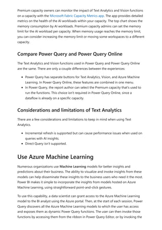 Premium capacity owners can monitor the impact of Text Analytics and Vision functions
on a capacity with the Microsoft Fabric Capacity Metrics app. The app provides detailed
metrics on the health of the AI workloads within your capacity. The top chart shows the
memory consumption by AI workloads. Premium capacity admins can set the memory
limit for the AI workload per capacity. When memory usage reaches the memory limit,
you can consider increasing the memory limit or moving some workspaces to a different
capacity.
The Text Analytics and Vision functions used in Power Query and Power Query Online
are the same. There are only a couple differences between the experiences:
Power Query has separate buttons for Text Analytics, Vision, and Azure Machine
Learning. In Power Query Online, these features are combined in one menu.
In Power Query, the report author can select the Premium capacity that's used to
run the functions. This choice isn't required in Power Query Online, since a
dataflow is already on a specific capacity.
There are a few considerations and limitations to keep in mind when using Text
Analytics.
Incremental refresh is supported but can cause performance issues when used on
queries with AI insights.
Direct Query isn't supported.
Numerous organizations use Machine Learning models for better insights and
predictions about their business. The ability to visualize and invoke insights from these
models can help disseminate these insights to the business users who need it the most.
Power BI makes it simple to incorporate the insights from models hosted on Azure
Machine Learning, using straightforward point-and-click gestures.
To use this capability, a data scientist can grant access to the Azure Machine Learning
model to the BI analyst using the Azure portal. Then, at the start of each session, Power
Query discovers all the Azure Machine Learning models to which the user has access
and exposes them as dynamic Power Query functions. The user can then invoke those
functions by accessing them from the ribbon in Power Query Editor, or by invoking the
Compare Power Query and Power Query Online
Considerations and limitations of Text Analytics
Use Azure Machine Learning
 