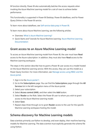 M function directly. Power BI also automatically batches the access requests when
invoking the Azure Machine Learning model for a set of rows to achieve better
performance.
This functionality is supported in Power BI Desktop, Power BI dataflows, and for Power
Query Online in the Power BI service.
To learn more about dataflows, see Self-service data prep in Power BI.
To learn more about Azure Machine Learning, see the following articles:
Overview: What is Azure Machine Learning?
Quick Starts and Tutorials for Azure Machine Learning: Azure Machine Learning
Documentation
To access an Azure Machine Learning model from Power BI, the user must have Read
access to the Azure subscription. In addition, they must also have Read access to the
Machine Learning workspace.
The steps in this section describe how to grant a Power BI user access to a model hosted
on the Azure Machine Learning service. With this access, they can use this model as a
Power Query function. For more information, see Manage access using RBAC and the
Azure portal.
1. Sign in to the Azure portal .
2. Go to the Subscriptions page. You can find the Subscriptions page through the All
Services list in the left navigation menu of the Azure portal.
3. Select your subscription.
4. Select Access control (IAM), and then select the Add button.
5. Select Reader as the Role. Select the Power BI user to whom you wish to grant
access to the Azure Machine Learning model.
6. Select Save.
7. Repeat steps three through six to grant Reader access to the user for the specific
Machine Learning workspace hosting the model.
Data scientists primarily use Python to develop, and even deploy, their machine learning
models for Machine Learning. The data scientist must explicitly generate the schema file
using Python.
Grant access to an Azure Machine Learning model
Schema discovery for Machine Learning models
 