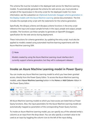 This schema file must be included in the deployed web service for Machine Learning
models. To automatically generate the schema for web service, you must provide a
sample of the input/output in the entry script for the deployed model. For more
information, see the subsection on (Optional) Automatic Swagger schema generation in
the Deploy models with the Azure Machine Learning service documentation. The link
includes the example entry script with the statements for the schema generation.
Specifically, the @input_schema and @output_schema functions in the entry script
reference the input and output sample formats in the input_sample and output_sample
variables. The functions use these samples to generate an OpenAPI (Swagger)
specification for the web service during deployment.
These instructions for schema generation, by updating the entry script, must also be
applied to models created using automated machine learning experiments with the
Azure Machine Learning SDK.
You can invoke any Azure Machine Learning model to which you have been granted
access, directly from the Power Query Editor. To access the Azure Machine Learning
models, select Azure Machine Learning button in the Home or Add Column ribbon in
the Power Query Editor.
All Azure Machine Learning models to which you have access are listed here as Power
Query functions. Also, the input parameters for the Azure Machine Learning model are
automatically mapped as parameters of the corresponding Power Query function.
To invoke an Azure Machine Learning model, you can specify any of the selected entity's
columns as an input from the drop-down. You can also specify a constant value to be
used as an input by toggling the column icon to the left of the input dialog.
７ Note
Models created by using the Azure Machine Learning visual interface don't
currently support schema generation, but they will in subsequent releases.
Invoke an Azure Machine Learning model in Power Query
 
