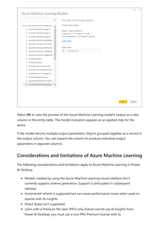 Select OK to view the preview of the Azure Machine Learning model's output as a new
column in the entity table. The model invocation appears as an applied step for the
query.
If the model returns multiple output parameters, they're grouped together as a record in
the output column. You can expand the column to produce individual output
parameters in separate columns.
The following considerations and limitations apply to Azure Machine Learning in Power
BI Desktop.
Models created by using the Azure Machine Learning visual interface don't
currently support schema generation. Support is anticipated in subsequent
releases.
Incremental refresh is supported but can cause performance issues when used on
queries with AI insights.
Direct Query isn't supported.
Users with a Premium Per User (PPU) only license cannot use AI Insights from
Power BI Desktop; you must use a non-PPU Premium license with its
Considerations and limitations of Azure Machine Learning
 