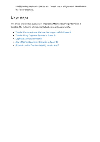corresponding Premium capacity. You can still use AI Insights with a PPU license
the Power BI service.
This article provided an overview of integrating Machine Learning into Power BI
Desktop. The following articles might also be interesting and useful.
Tutorial: Consume Azure Machine Learning models in Power BI
Tutorial: Using Cognitive Services in Power BI
Cognitive Services in Power BI
Azure Machine Learning integration in Power BI
AI metrics in the Premium capacity metrics app
Next steps
 