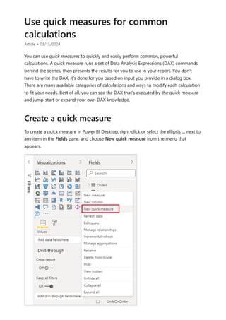 Use quick measures for common
calculations
Article • 03/15/2024
You can use quick measures to quickly and easily perform common, powerful
calculations. A quick measure runs a set of Data Analysis Expressions (DAX) commands
behind the scenes, then presents the results for you to use in your report. You don't
have to write the DAX, it's done for you based on input you provide in a dialog box.
There are many available categories of calculations and ways to modify each calculation
to fit your needs. Best of all, you can see the DAX that's executed by the quick measure
and jump-start or expand your own DAX knowledge.
To create a quick measure in Power BI Desktop, right-click or select the ellipsis ... next to
any item in the Fields pane, and choose New quick measure from the menu that
appears.
Create a quick measure
 