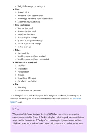 Weighted average per category
Filters
Filtered value
Difference from filtered value
Percentage difference from filtered value
Sales from new customers
Time intelligence
Year-to-date total
Quarter-to-date total
Month-to-date total
Year-over-year change
Quarter-over-quarter change
Month-over-month change
Rolling average
Totals
Running total
Total for category (filters applied)
Total for category (filters not applied)
Mathematical operations
Addition
Subtraction
Multiplication
Division
Percentage difference
Correlation coefficient
Text
Star rating
Concatenated list of values
To submit your ideas about new quick measures you'd like to see, underlying DAX
formulas, or other quick measures ideas for consideration, check out the Power BI
Ideas page.
７ Note
When using SQL Server Analysis Services (SSAS) live connections, some quick
measures are available. Power BI Desktop displays only the quick measures that are
supported for the version of SSAS you're connecting to. If you're connected to a
SSAS live data source and don't see certain quick measures in the list, it's because
 