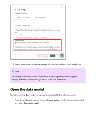 3. Select Save to see the new experience for semantic models in your workspace.
You can open the data model for your semantic model in the following ways:
From the workspace content list, select More options (...) for the semantic model
and select Open data model.

７ Note
Enabling the edit data models in the Power BI service preview doesn't apply to
editing a semantic model through an API or an XMLA endpoint.
Open the data model
 